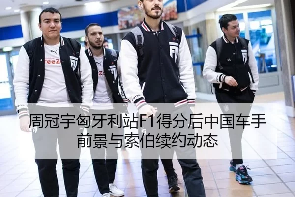 周冠宇匈牙利站F1得分后中国车手前景与索伯续约动态